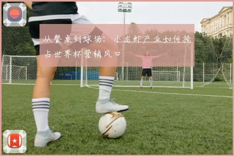 从餐桌到球场：小龙虾产业如何抢占世界杯营销风口