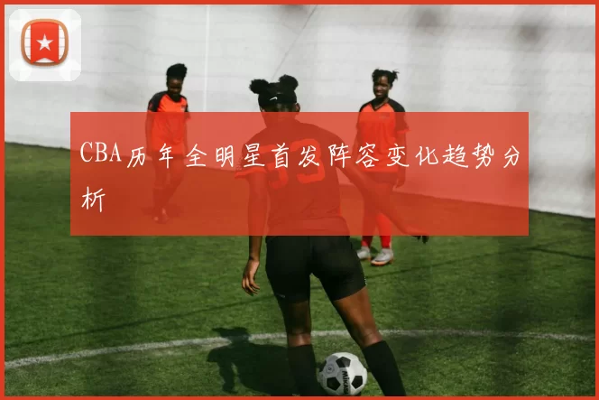 CBA历年全明星首发阵容变化趋势分析