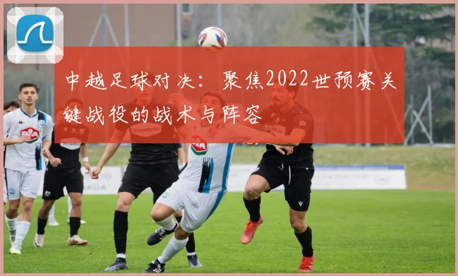 中越足球对决：聚焦2022世预赛关键战役的战术与阵容
