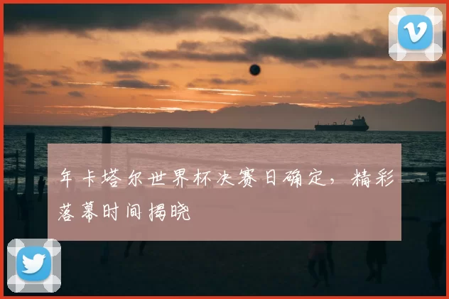 年卡塔尔世界杯决赛日确定,精彩落幕时间揭晓