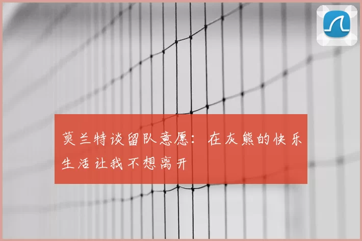 莫兰特谈留队意愿：在灰熊的快乐生活让我不想离开