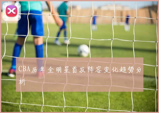 CBA历年全明星首发阵容变化趋势分析