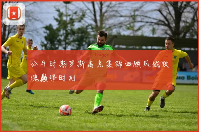 公牛时期罗斯高光集锦回顾风城玫瑰巅峰时刻