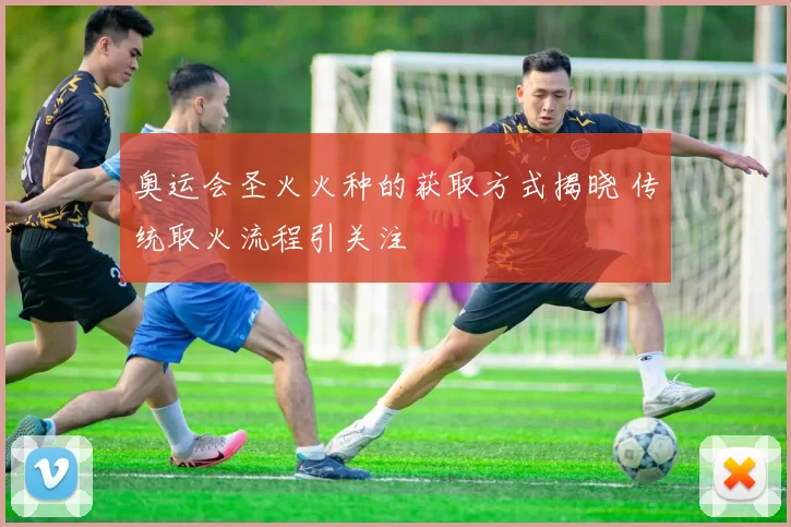 奥运会圣火火种的获取方式揭晓 传统取火流程引关注