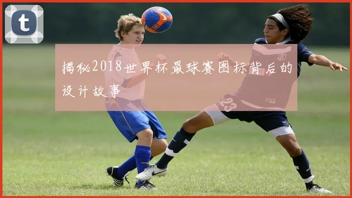 揭秘2018世界杯最球赛图标背后的设计故事