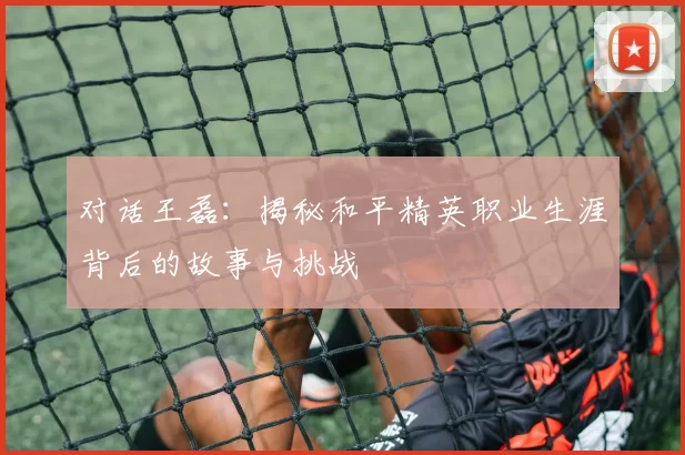 对话王磊：揭秘和平精英职业生涯背后的故事与挑战