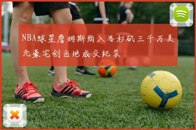 NBA球星詹姆斯购入洛杉矶三千万美元豪宅创当地成交纪录
