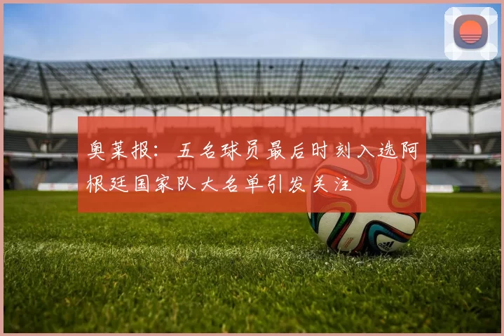 奥莱报：五名球员最后时刻入选阿根廷国家队大名单引发关注