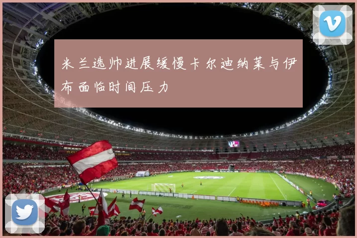 米兰选帅进展缓慢卡尔迪纳莱与伊布面临时间压力