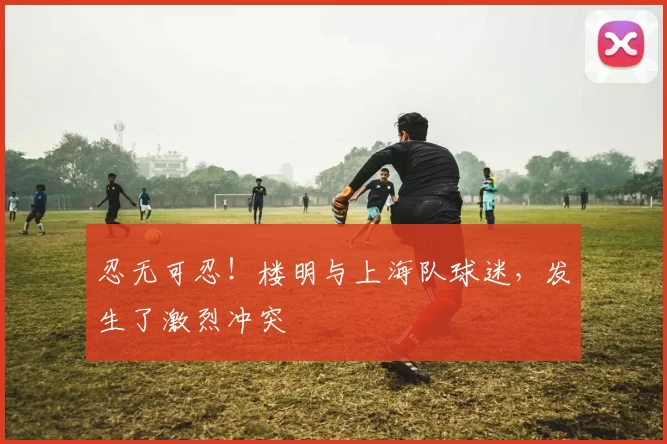 忍无可忍！楼明与上海队球迷，发生了激烈冲突