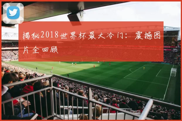 揭秘2018世界杯最大冷门：震撼图片全回顾