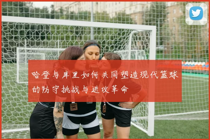 哈登与库里如何共同塑造现代篮球的防守挑战与进攻革命