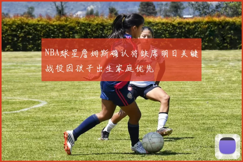 NBA球星詹姆斯确认将缺席明日关键战役因孩子出生家庭优先
