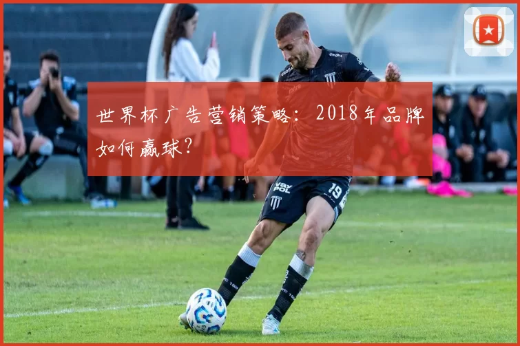 世界杯广告营销策略：2018年品牌如何赢球？