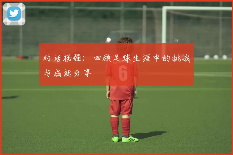 对话杨强：回顾足球生涯中的挑战与成就分享