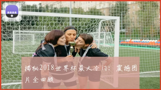 揭秘2018世界杯最大冷门：震撼图片全回顾