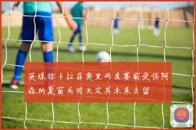 英媒称卡拉菲奥里两度赛前受伤阿森纳夏窗或将决定其未来去留