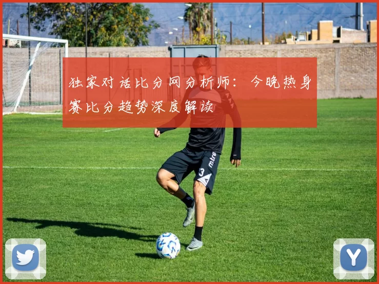 独家对话比分网分析师：今晚热身赛比分趋势深度解读