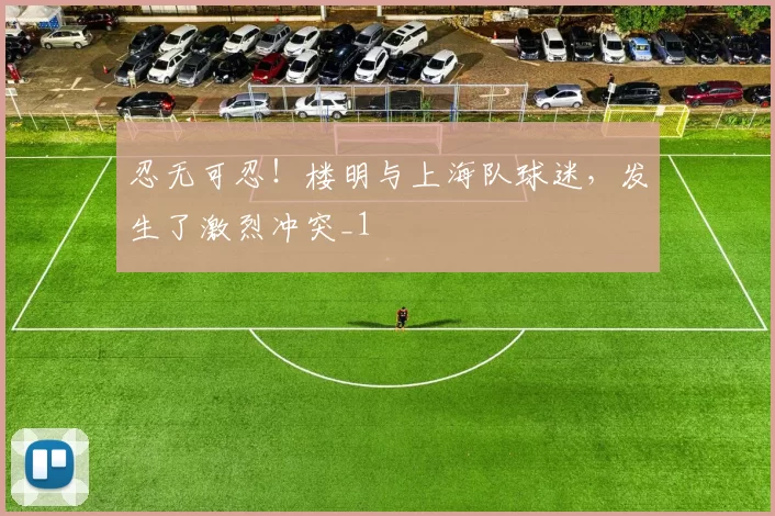 忍无可忍！楼明与上海队球迷，发生了激烈冲突_1