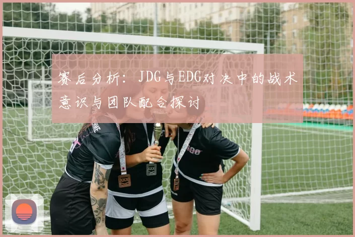 赛后分析:JDG与EDG对决中的战术意识与团队配合探讨