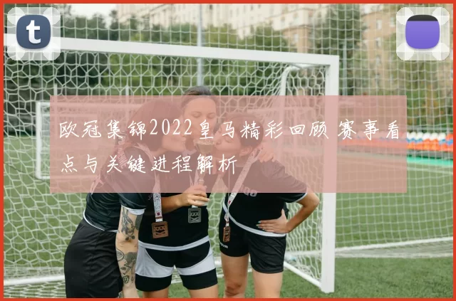 欧冠集锦2022皇马精彩回顾 赛事看点与关键进程解析