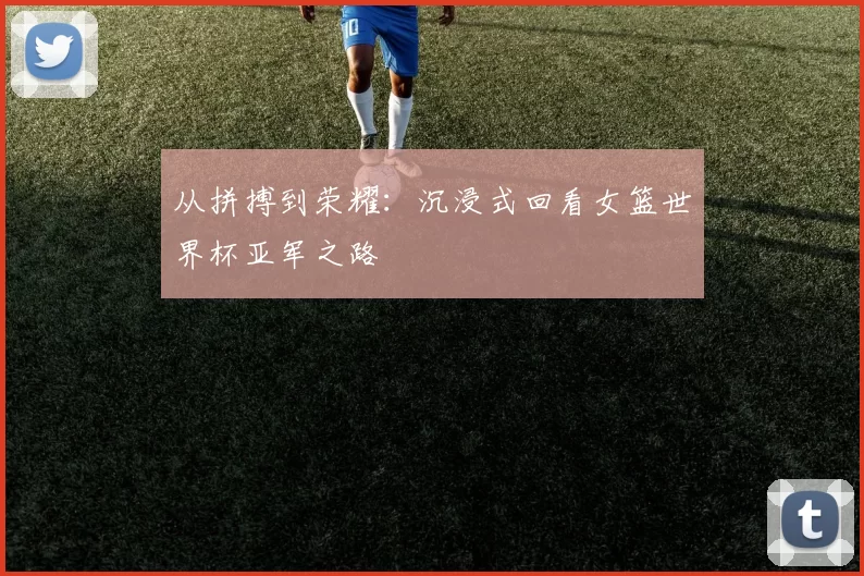 从拼搏到荣耀：沉浸式回看女篮世界杯亚军之路