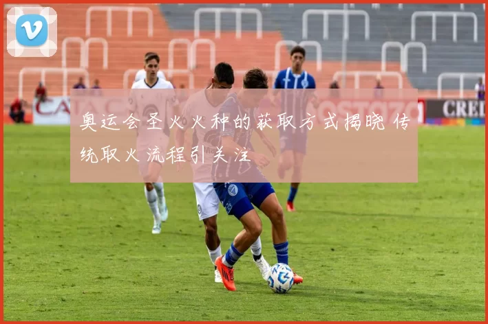 奥运会圣火火种的获取方式揭晓 传统取火流程引关注