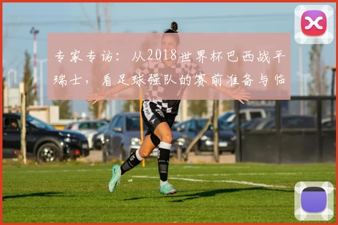 专家专访：从2018世界杯巴西战平瑞士，看足球强队的赛前准备与临场应变