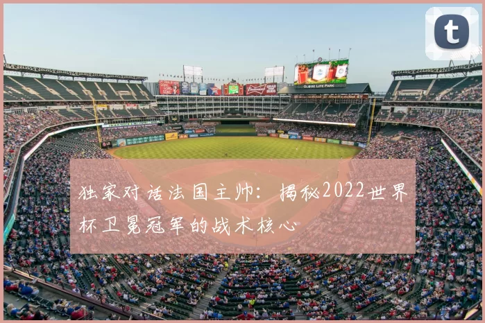 独家对话法国主帅:揭秘2022世界杯卫冕冠军的战术核心