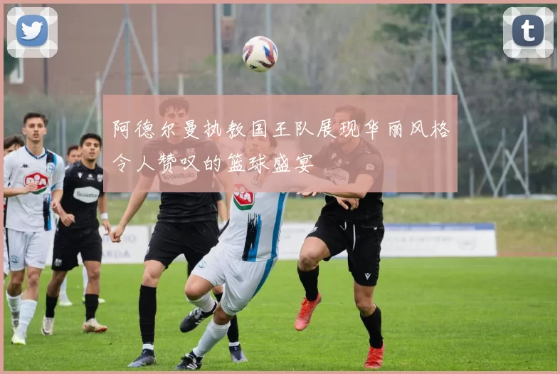 阿德尔曼执教国王队展现华丽风格令人赞叹的篮球盛宴