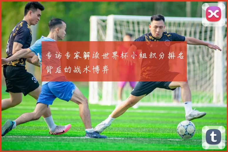 专访专家解读世界杯小组积分排名背后的战术博弈