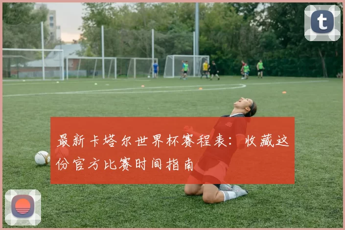 最新卡塔尔世界杯赛程表:收藏这份官方比赛时间指南