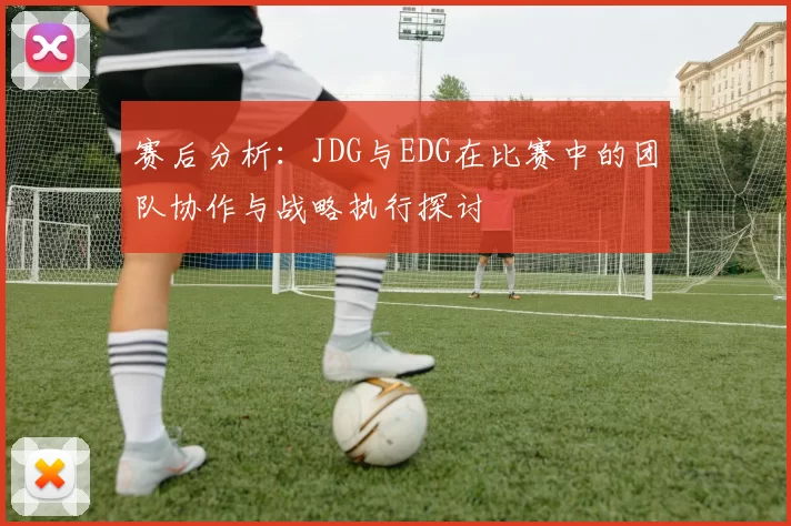 赛后分析:JDG与EDG在比赛中的团队协作与战略执行探讨