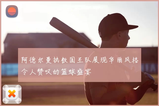 阿德尔曼执教国王队展现华丽风格令人赞叹的篮球盛宴