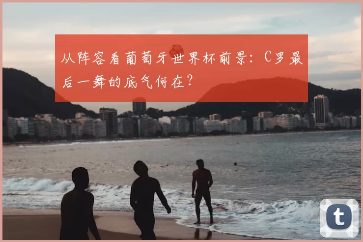 从阵容看葡萄牙世界杯前景：C罗最后一舞的底气何在？