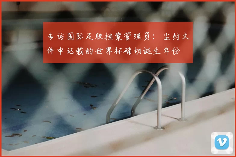 专访国际足联档案管理员：尘封文件中记载的世界杯确切诞生年份