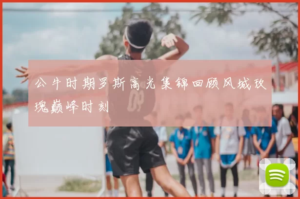 公牛时期罗斯高光集锦回顾风城玫瑰巅峰时刻