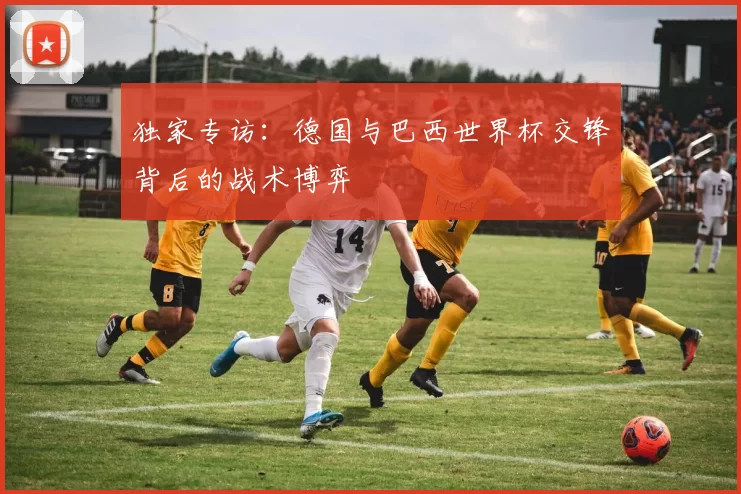 独家专访:德国与巴西世界杯交锋背后的战术博弈
