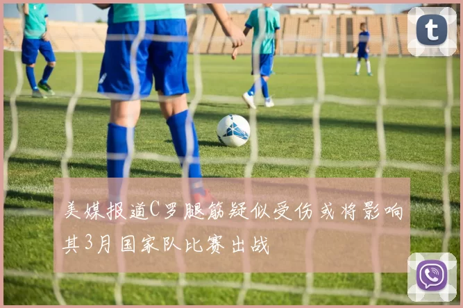 美媒报道C罗腿筋疑似受伤或将影响其3月国家队比赛出战
