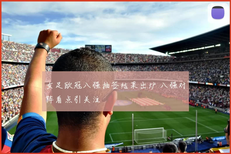 女足欧冠八强抽签结果出炉 八强对阵看点引关注