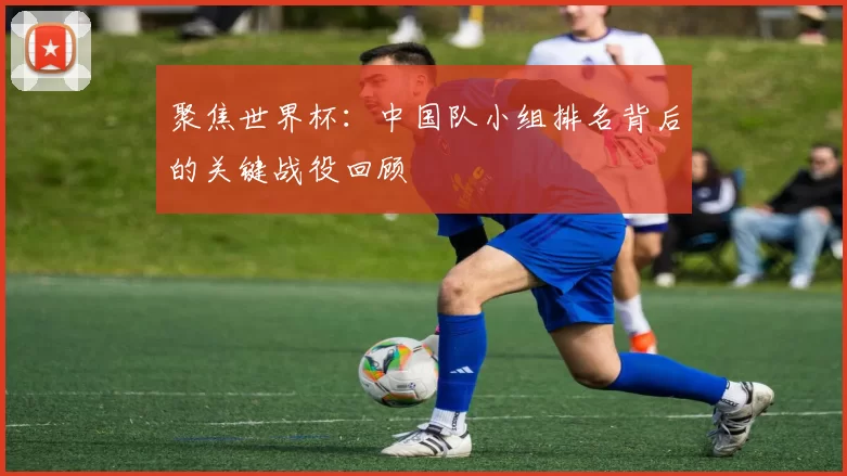 聚焦世界杯：中国队小组排名背后的关键战役回顾