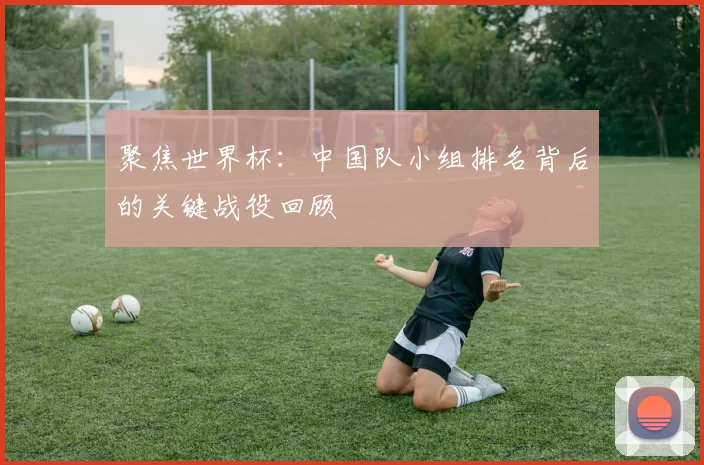 聚焦世界杯：中国队小组排名背后的关键战役回顾
