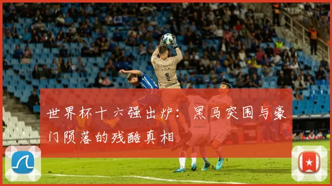 世界杯十六强出炉：黑马突围与豪门陨落的残酷真相
