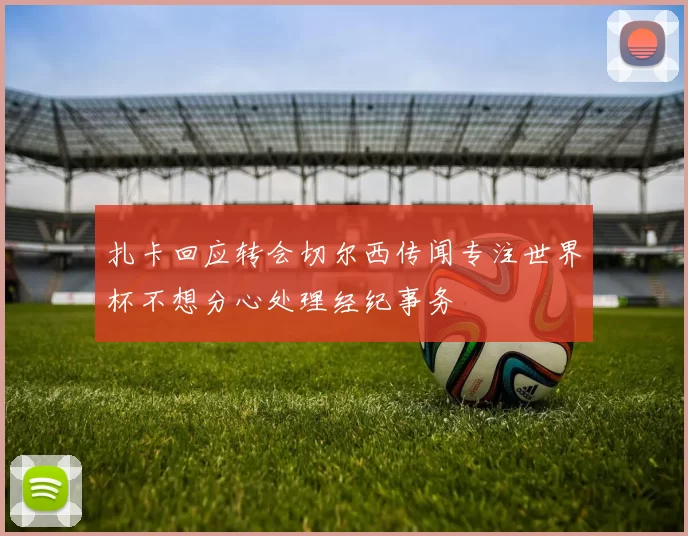 扎卡回应转会切尔西传闻专注世界杯不想分心处理经纪事务