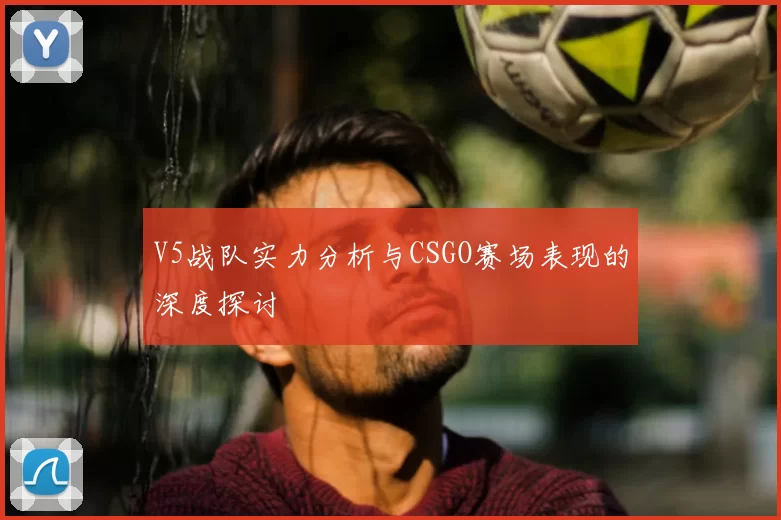 V5战队实力分析与CSGO赛场表现的深度探讨