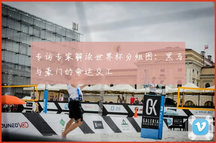 专访专家解读世界杯分组图：黑马与豪门的命运交汇