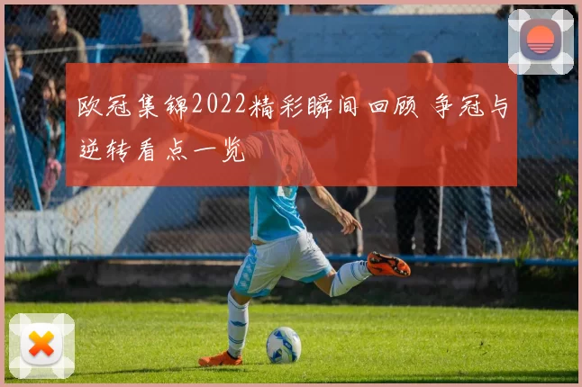 欧冠集锦2022精彩瞬间回顾 争冠与逆转看点一览