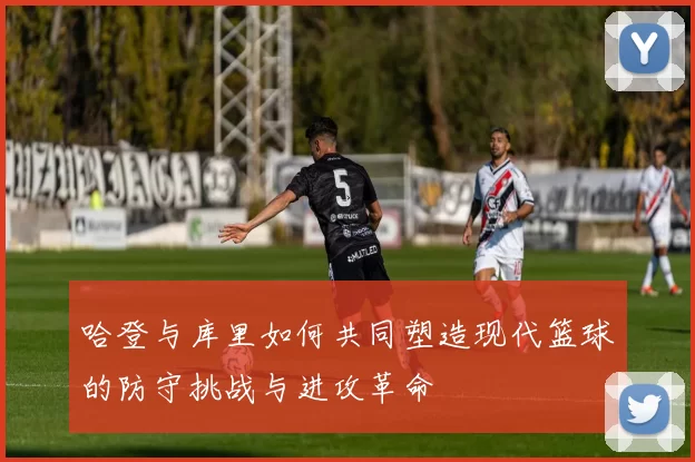 哈登与库里如何共同塑造现代篮球的防守挑战与进攻革命