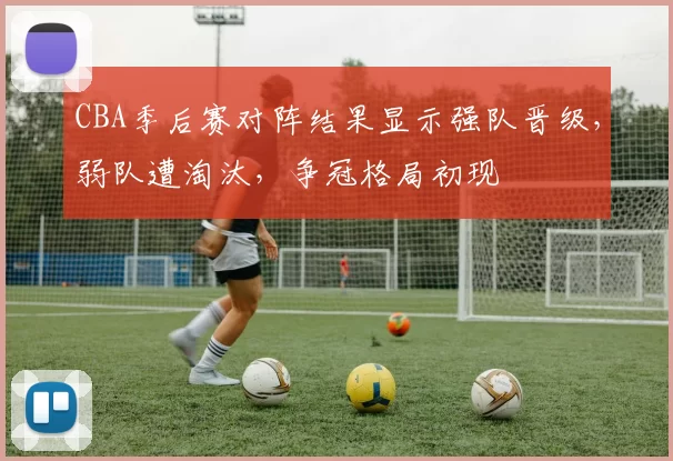 CBA季后赛对阵结果显示强队晋级，弱队遭淘汰，争冠格局初现