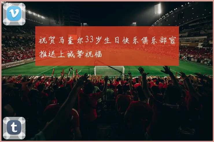 祝贺马奎尔33岁生日快乐俱乐部官推送上诚挚祝福